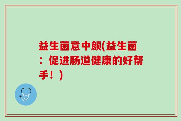 益生菌意中颜(益生菌：促进肠道健康的好帮手！)