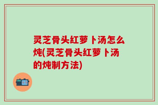 灵芝骨头红萝卜汤怎么炖(灵芝骨头红萝卜汤的炖制方法)