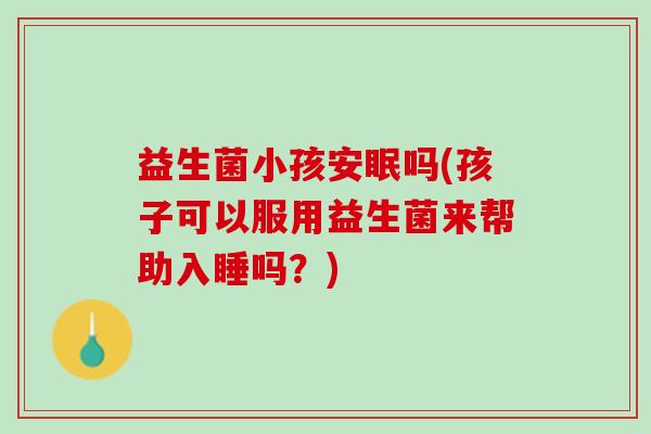 益生菌小孩安眠吗(孩子可以服用益生菌来帮助入睡吗？)