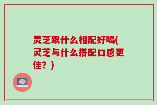 灵芝跟什么相配好喝(灵芝与什么搭配口感更佳？)