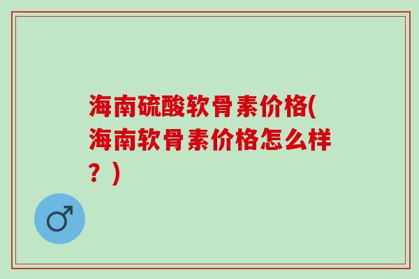 海南硫酸软骨素价格(海南软骨素价格怎么样？)