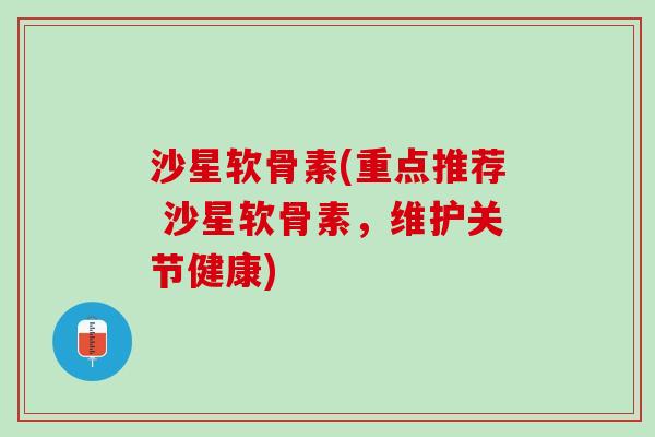 沙星软骨素(重点推荐 沙星软骨素，维护关节健康)