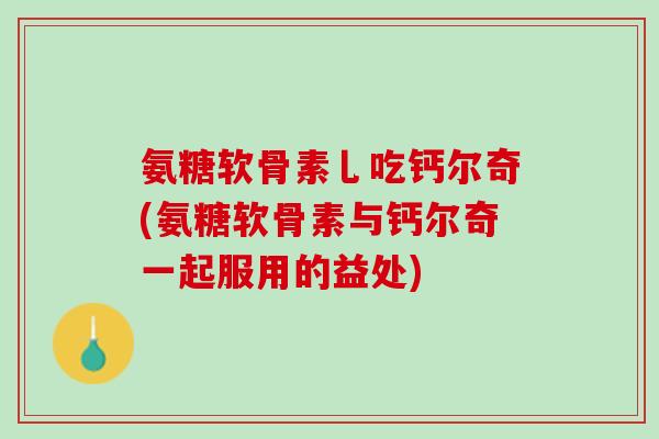 氨糖软骨素乚吃钙尔奇(氨糖软骨素与钙尔奇一起服用的益处)