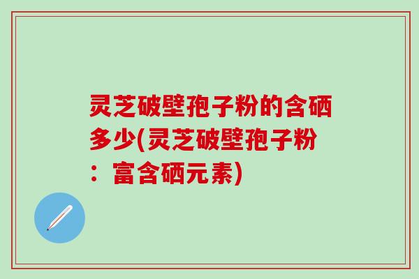 灵芝破壁孢子粉的含硒多少(灵芝破壁孢子粉：富含硒元素)