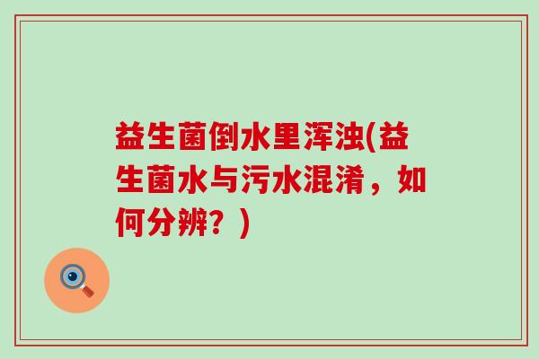 益生菌倒水里浑浊(益生菌水与污水混淆,如何分辨?) 益生菌倒水里浑浊(益生菌水与污水混淆,如何分辨?)