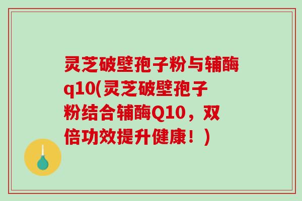 灵芝破壁孢子粉与辅酶q10(灵芝破壁孢子粉结合辅酶Q10，双倍功效提升健康！)