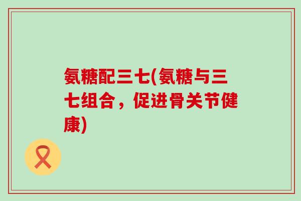 氨糖配三七(氨糖与三七组合，促进骨关节健康)