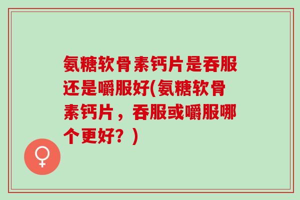 氨糖软骨素钙片是吞服还是嚼服好(氨糖软骨素钙片，吞服或嚼服哪个更好？)