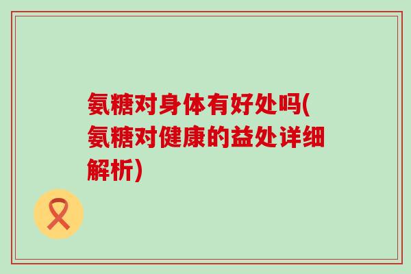 氨糖对身体有好处吗(氨糖对健康的益处详细解析)