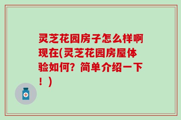 灵芝花园房子怎么样啊现在(灵芝花园房屋体验如何？简单介绍一下！)