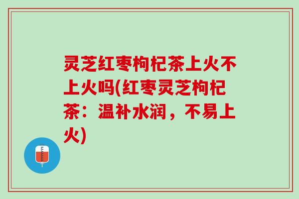 灵芝红枣枸杞茶上火不上火吗(红枣灵芝枸杞茶：温补水润，不易上火)