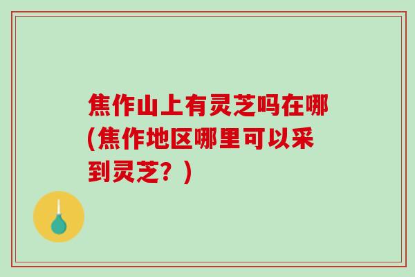 焦作山上有灵芝吗在哪(焦作地区哪里可以采到灵芝？)