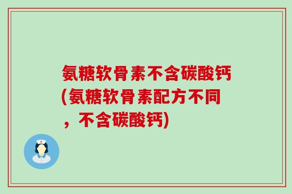 氨糖软骨素不含碳酸钙(氨糖软骨素配方不同，不含碳酸钙)