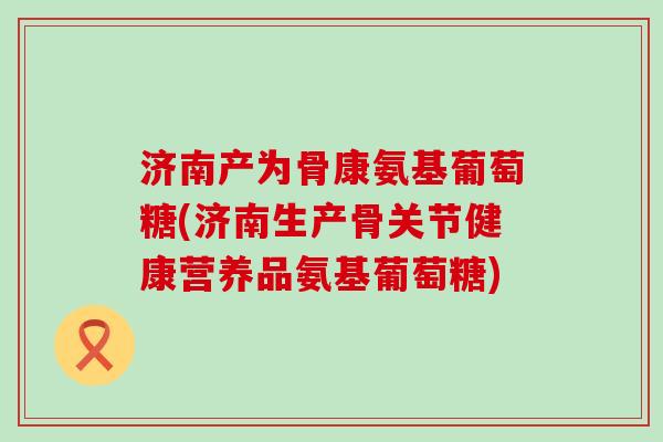 济南产为骨康氨基葡萄糖(济南生产骨关节健康营养品氨基葡萄糖)