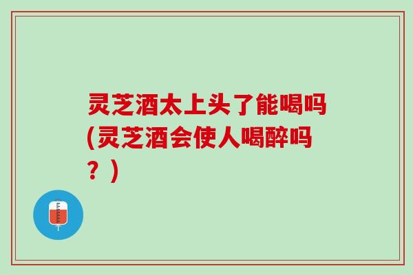 灵芝酒太上头了能喝吗(灵芝酒会使人喝醉吗？)