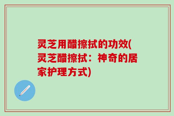 灵芝用醋擦拭的功效(灵芝醋擦拭：神奇的居家护理方式)