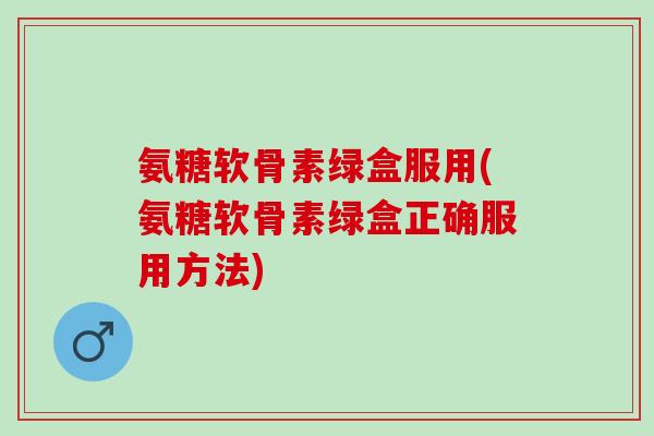 氨糖软骨素绿盒服用(氨糖软骨素绿盒正确服用方法)