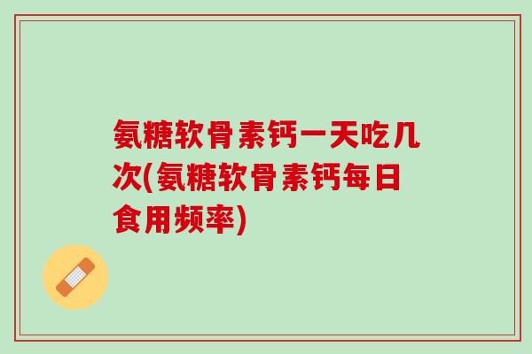 氨糖软骨素钙一天吃几次(氨糖软骨素钙每日食用频率)