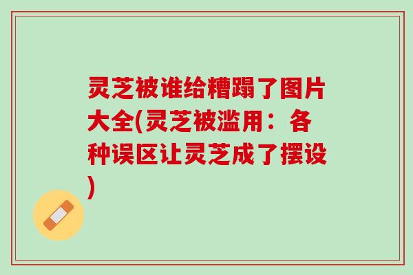 灵芝被谁给糟蹋了图片大全(灵芝被滥用：各种误区让灵芝成了摆设)