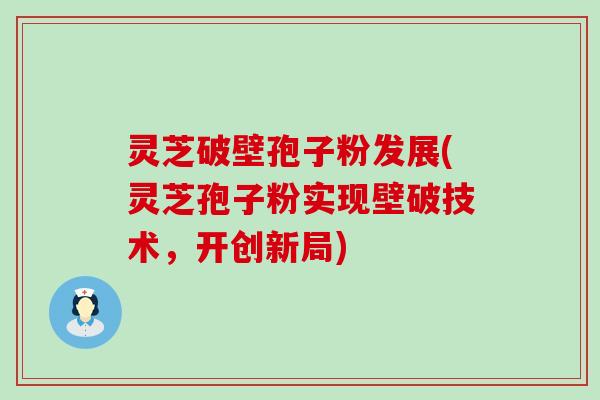 灵芝破壁孢子粉发展(灵芝孢子粉实现壁破技术，开创新局)
