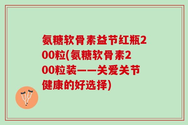 氨糖软骨素益节红瓶200粒(氨糖软骨素200粒装——关爱关节健康的好选择)