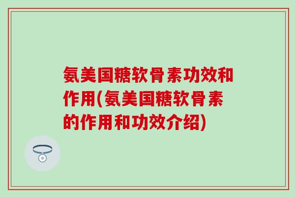 氨美国糖软骨素功效和作用(氨美国糖软骨素的作用和功效介绍)