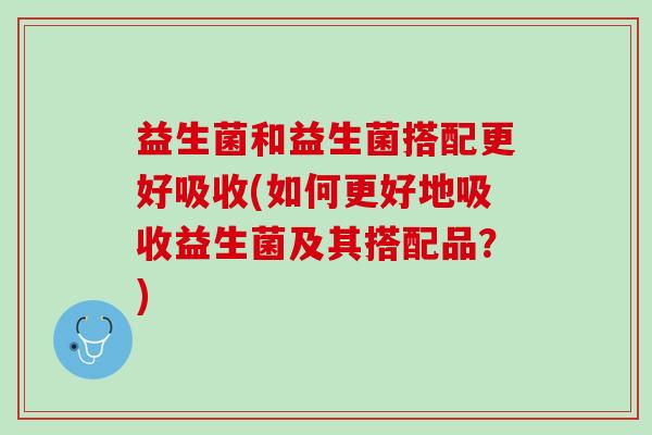 益生菌和益生菌搭配更好吸收(如何更好地吸收益生菌及其搭配品？)