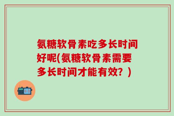 氨糖软骨素吃多长时间好呢(氨糖软骨素需要多长时间才能有效？)