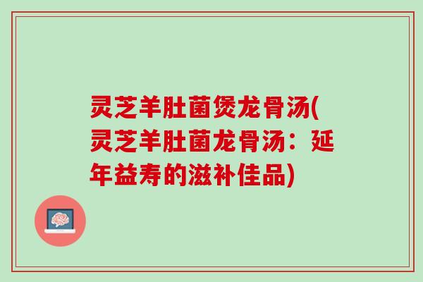 灵芝羊肚菌煲龙骨汤(灵芝羊肚菌龙骨汤：延年益寿的滋补佳品)