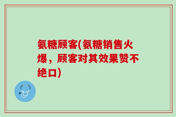 氨糖顾客(氨糖销售火爆，顾客对其效果赞不绝口)