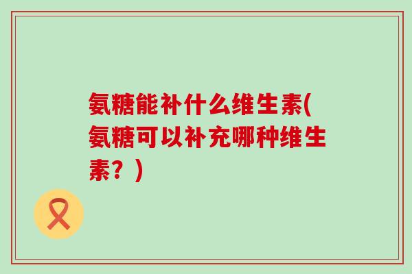 氨糖能补什么维生素(氨糖可以补充哪种维生素？)