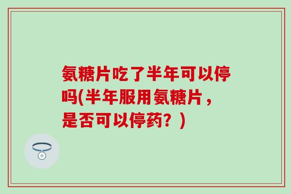 氨糖片吃了半年可以停吗(半年服用氨糖片，是否可以停药？)