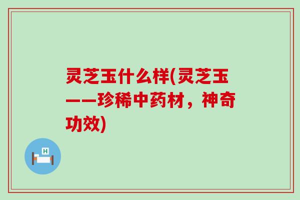 灵芝玉什么样(灵芝玉——珍稀中药材，神奇功效)