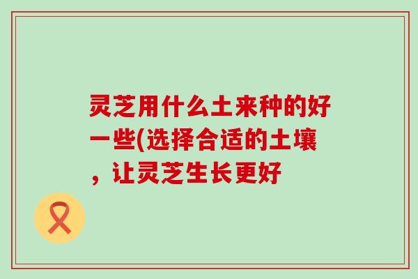 灵芝用什么土来种的好一些(选择合适的土壤，让灵芝生长更好