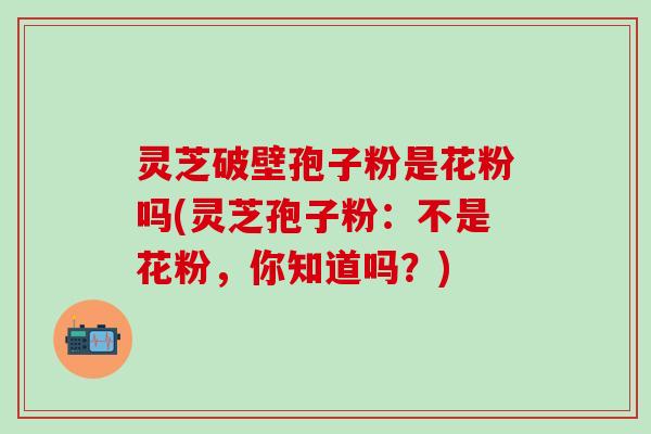 灵芝破壁孢子粉是花粉吗(灵芝孢子粉：不是花粉，你知道吗？)