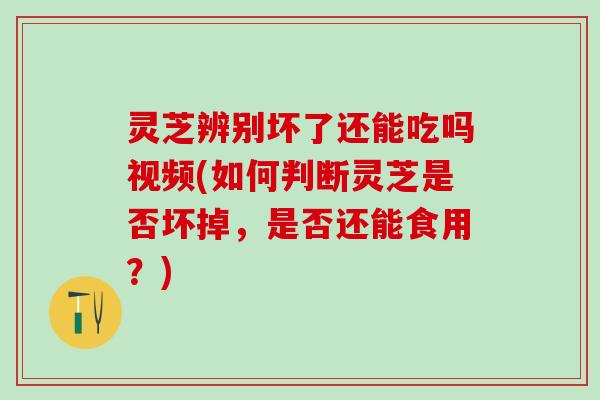 灵芝辨别坏了还能吃吗视频(如何判断灵芝是否坏掉，是否还能食用？)