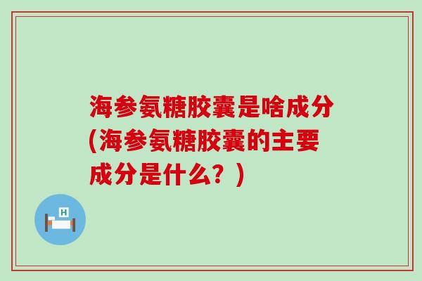 海参氨糖胶囊是啥成分(海参氨糖胶囊的主要成分是什么？)