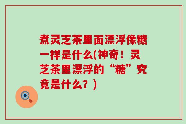 煮灵芝茶里面漂浮像糖一样是什么(神奇！灵芝茶里漂浮的“糖”究竟是什么？)