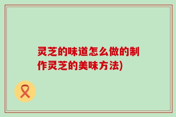 灵芝的味道怎么做的制作灵芝的美味方法) 灵芝的味道怎么做的制作灵芝的美味方法)