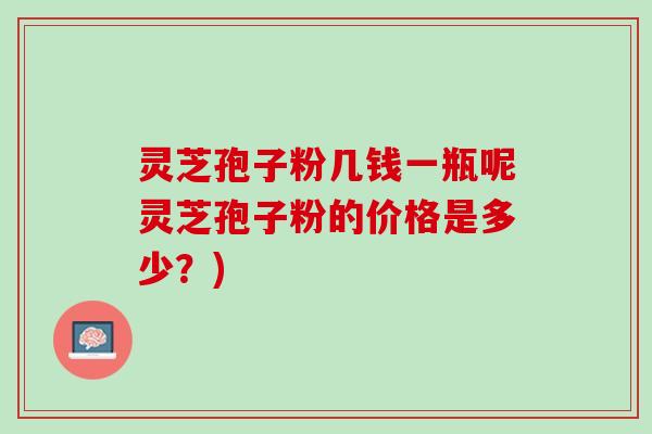 灵芝孢子粉几钱一瓶呢灵芝孢子粉的价格是多少？)