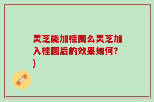 灵芝能加桂圆么灵芝加入桂圆后的效果如何？)