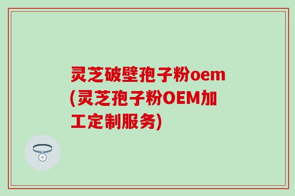 灵芝破壁孢子粉oem(灵芝孢子粉OEM加工定制服务)