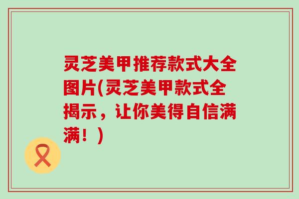 灵芝美甲推荐款式大全图片(灵芝美甲款式全揭示，让你美得自信满满！)