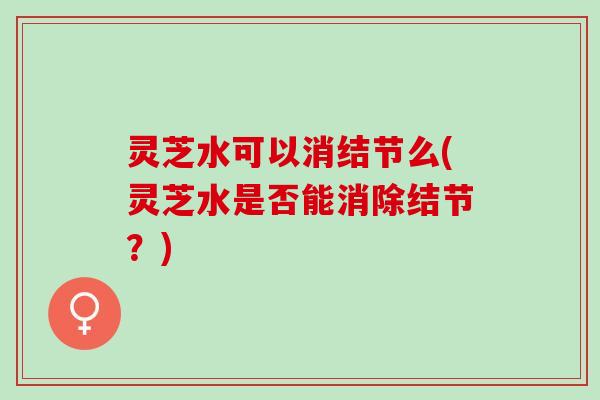 灵芝水可以消结节么(灵芝水是否能消除结节？)