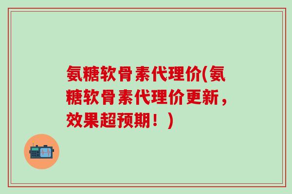 氨糖软骨素代理价(氨糖软骨素代理价更新，效果超预期！)
