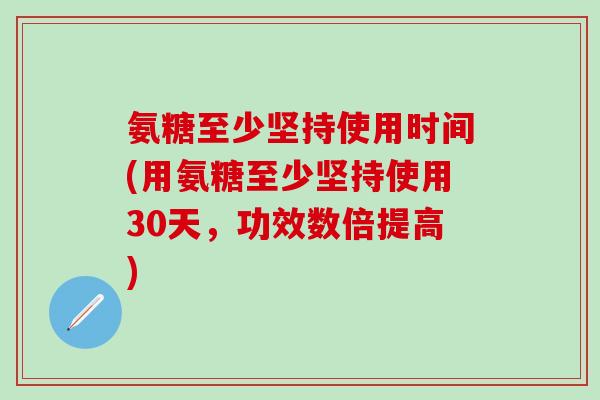 氨糖至少坚持使用时间(用氨糖至少坚持使用30天，功效数倍提高)