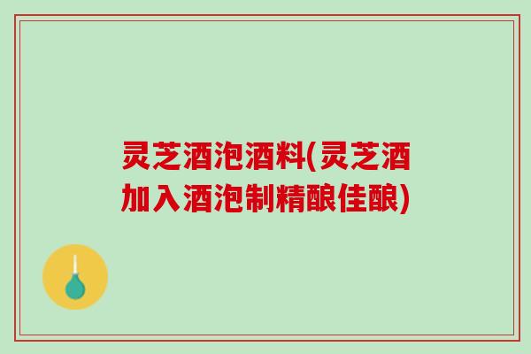 灵芝酒泡酒料(灵芝酒加入酒泡制精酿佳酿)