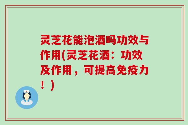 灵芝花能泡酒吗功效与作用(灵芝花酒：功效及作用，可提高免疫力！)