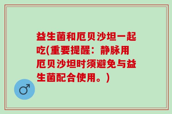 益生菌和厄贝沙坦一起吃(重要提醒：静脉用厄贝沙坦时须避免与益生菌配合使用。)