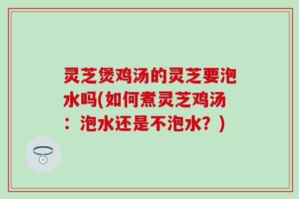 灵芝煲鸡汤的灵芝要泡水吗(如何煮灵芝鸡汤：泡水还是不泡水？)